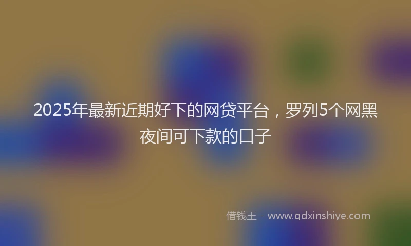 2025年最新近期好下的网贷平台，罗列5个网黑夜间可下款的口子