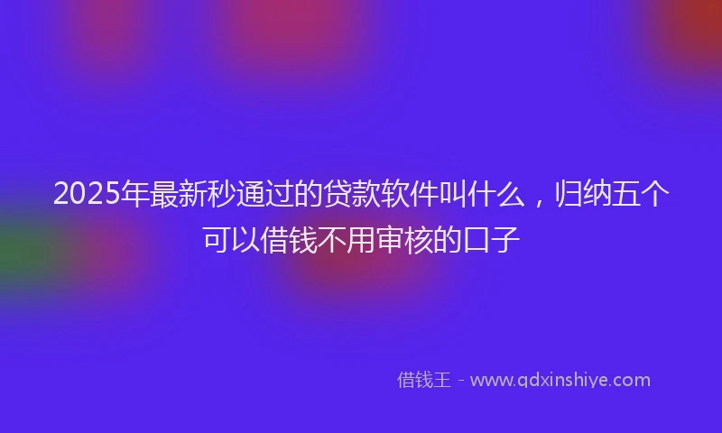 2025年最新秒通过的贷款软件叫什么，归纳五个可以借钱不用审核的口子