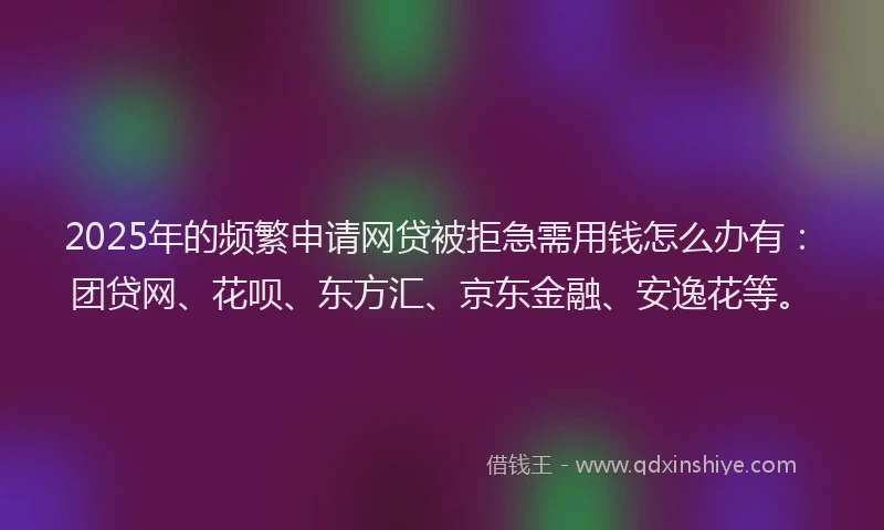 2025年的频繁申请网贷被拒急需用钱怎么办有：团贷网、花呗、东方汇、京东金融、安逸花等。