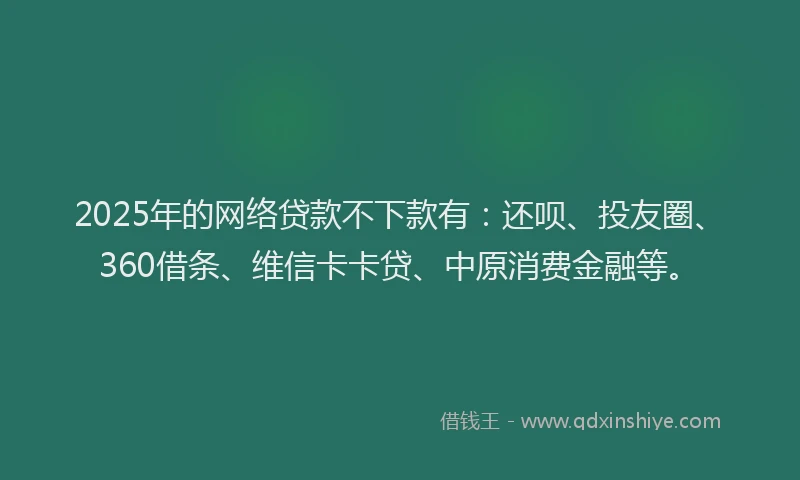 2025年的网络贷款不下款有：还呗、投友圈、360借条、维信卡卡贷、中原消费金融等。