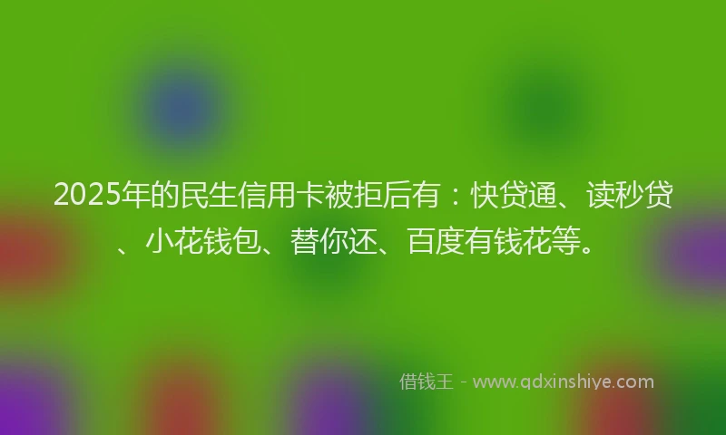 2025年的民生信用卡被拒后有：快贷通、读秒贷、小花钱包、替你还、百度有钱花等。