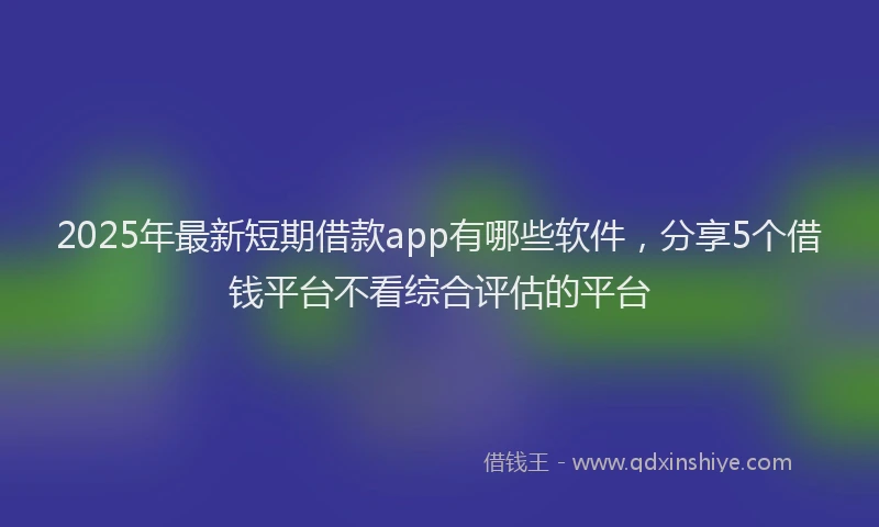 2025年最新短期借款app有哪些软件，分享5个借钱平台不看综合评估的平台