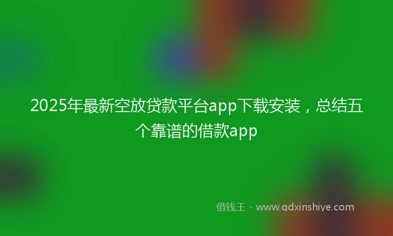 2025年最新空放贷款平台app下载安装，总结五个靠谱的借款app
