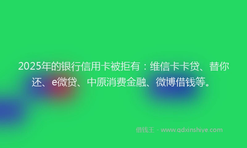 2025年的银行信用卡被拒有：维信卡卡贷、替你还、e微贷、中原消费金融、微博借钱等。