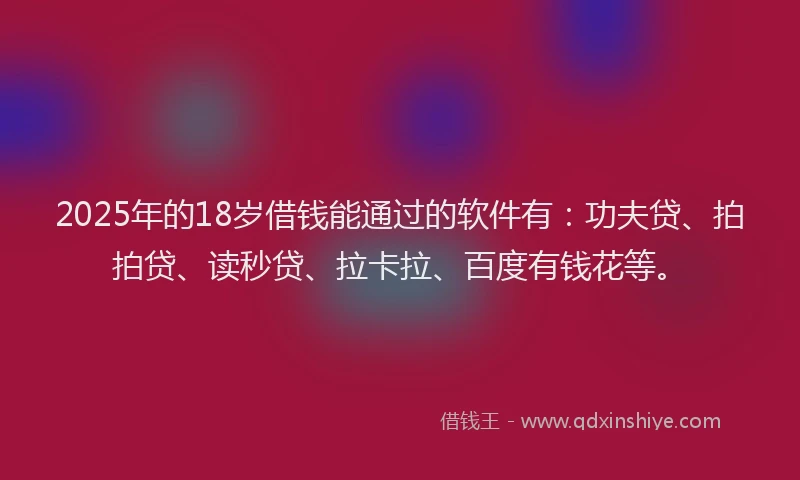 2025年的18岁借钱能通过的软件有：功夫贷、拍拍贷、读秒贷、拉卡拉、百度有钱花等。