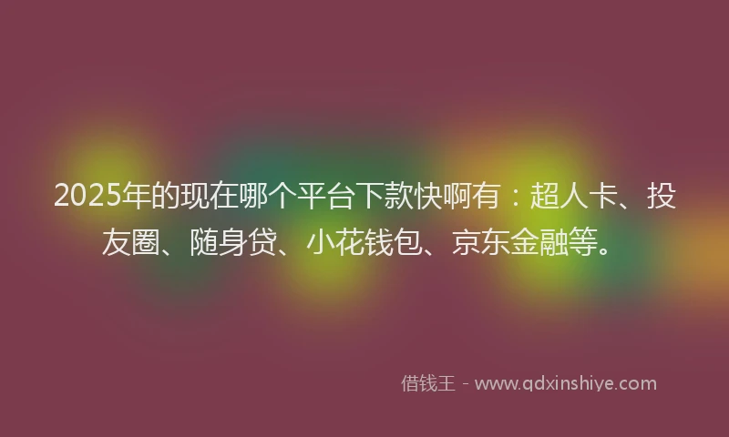 2025年的现在哪个平台下款快啊有：超人卡、投友圈、随身贷、小花钱包、京东金融等。
