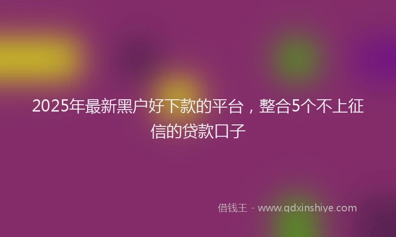 2025年最新黑户好下款的平台，整合5个不上征信的贷款口子