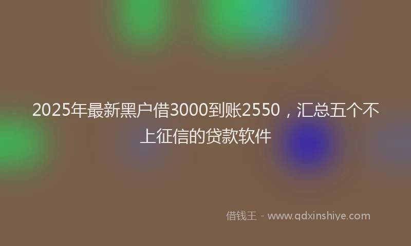 2025年最新黑户借3000到账2550，汇总五个不上征信的贷款软件