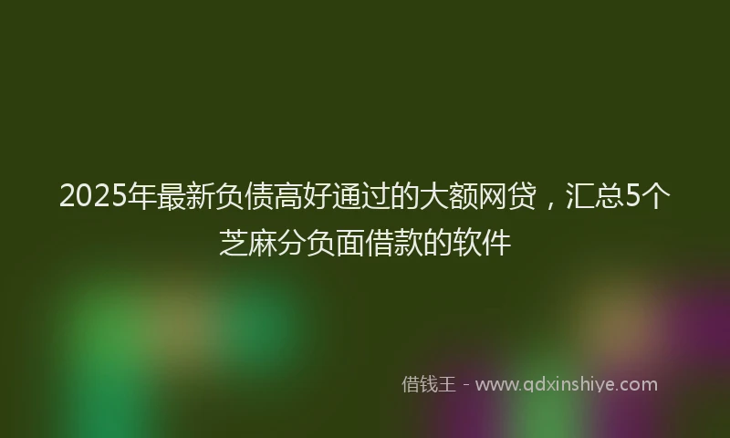 2025年最新负债高好通过的大额网贷，汇总5个芝麻分负面借款的软件