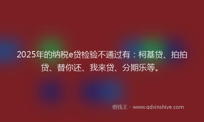 2025年的纳税e贷检验不通过有：柯基贷、拍拍贷、替你还、我来贷、分期乐等。