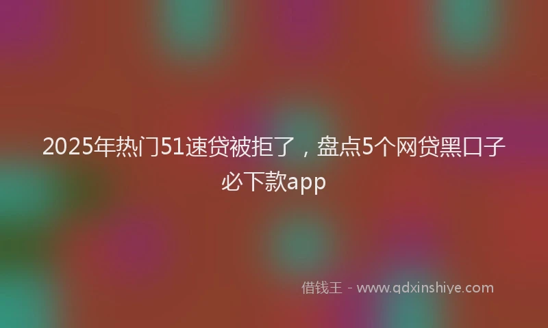 2025年热门51速贷被拒了，盘点5个网贷黑口子必下款app