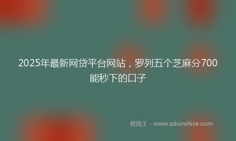 2025年最新网贷平台网站，罗列五个芝麻分700能秒下的口子