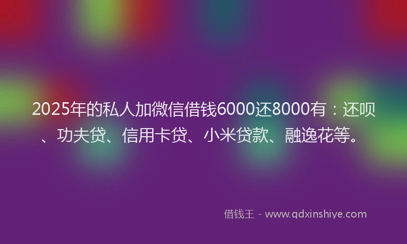 2025年的私人加微信借钱6000还8000有：还呗、功夫贷、信用卡贷、小米贷款、融逸花等。