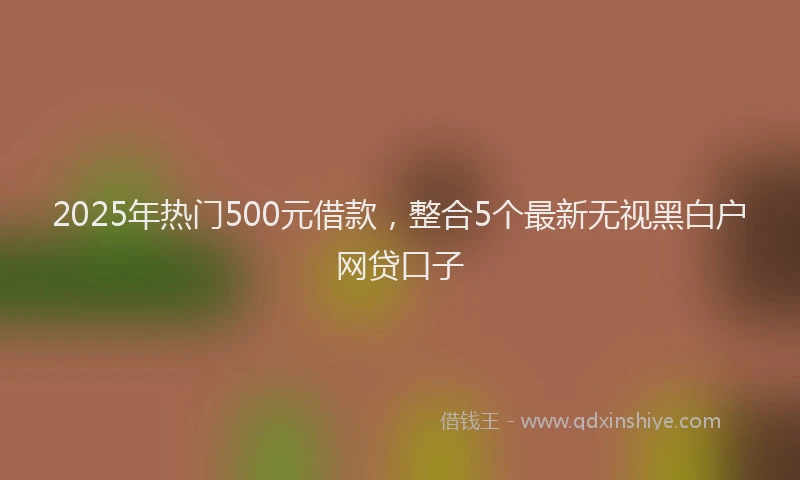 2025年热门500元借款，整合5个最新无视黑白户网贷口子