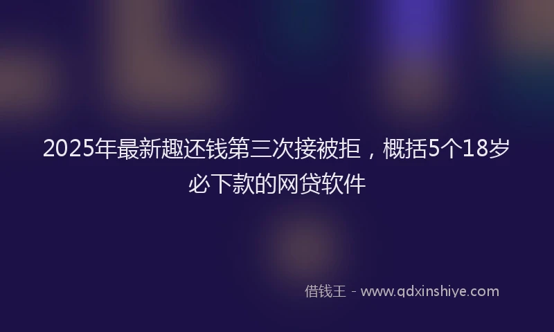 2025年最新趣还钱第三次接被拒，概括5个18岁必下款的网贷软件