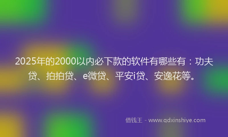 2025年的2000以内必下款的软件有哪些有：功夫贷、拍拍贷、e微贷、平安i贷、安逸花等。