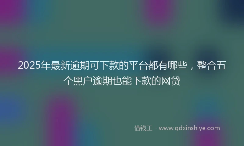 2025年最新逾期可下款的平台都有哪些，整合五个黑户逾期也能下款的网贷