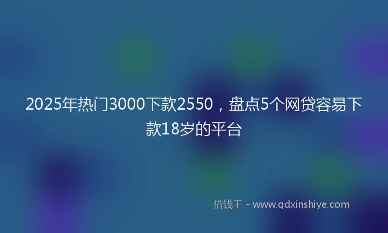 2025年热门3000下款2550，盘点5个网贷容易下款18岁的平台