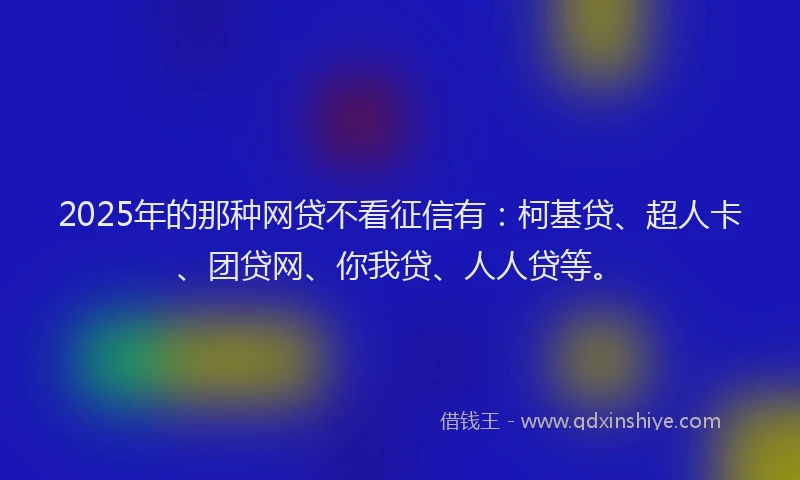 2025年的那种网贷不看征信有：柯基贷、超人卡、团贷网、你我贷、人人贷等。
