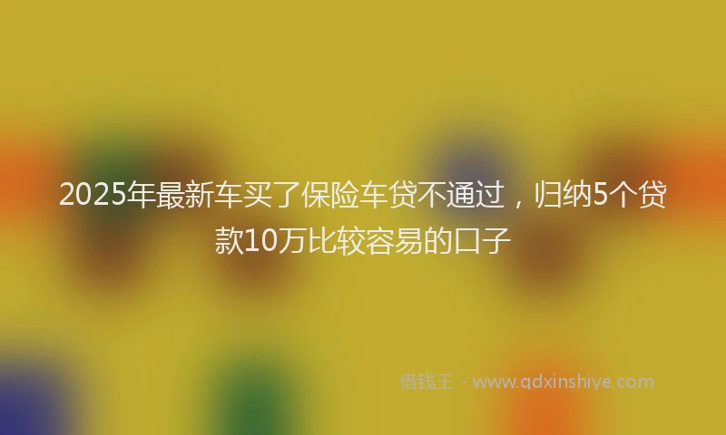 2025年最新车买了保险车贷不通过，归纳5个贷款10万比较容易的口子