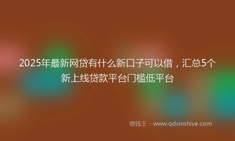 2025年最新网贷有什么新口子可以借，汇总5个新上线贷款平台门槛低平台