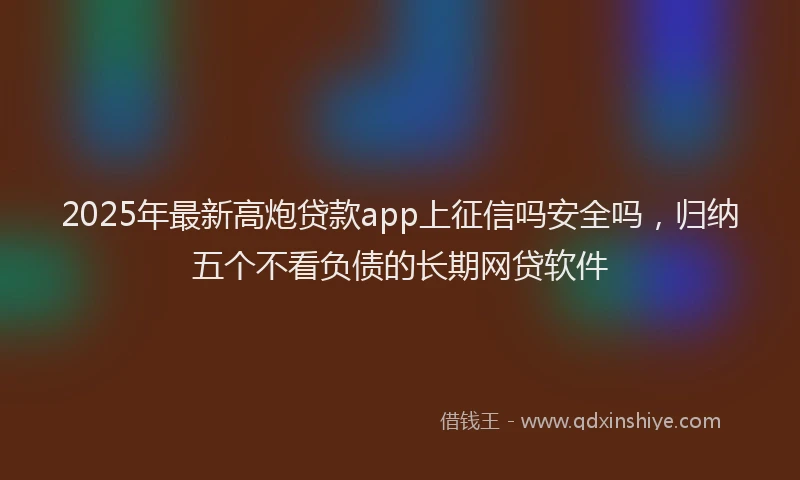 2025年最新高炮贷款app上征信吗安全吗，归纳五个不看负债的长期网贷软件
