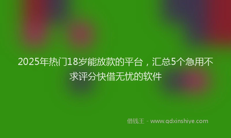 2025年热门18岁能放款的平台，汇总5个急用不求评分快借无忧的软件