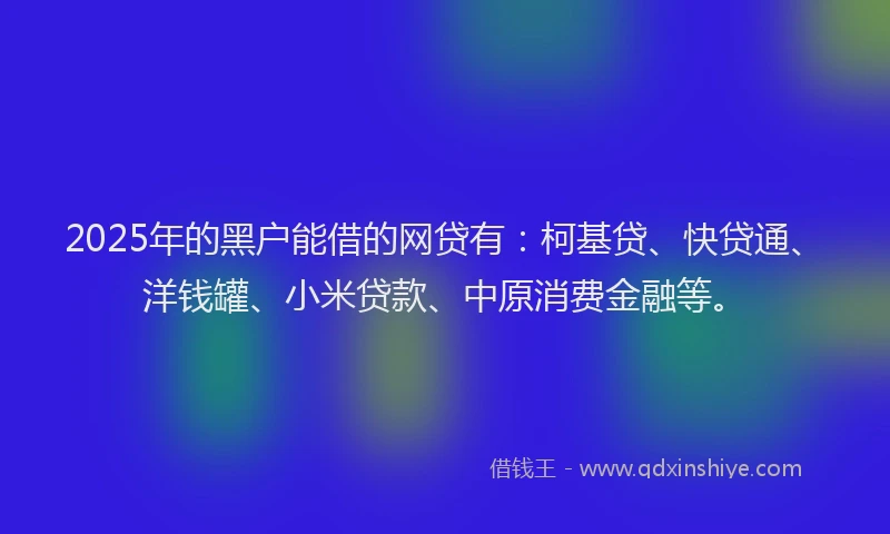 2025年的黑户能借的网贷有：柯基贷、快贷通、洋钱罐、小米贷款、中原消费金融等。