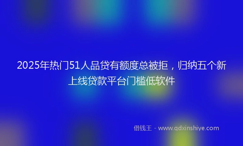 2025年热门51人品贷有额度总被拒，归纳五个新上线贷款平台门槛低软件