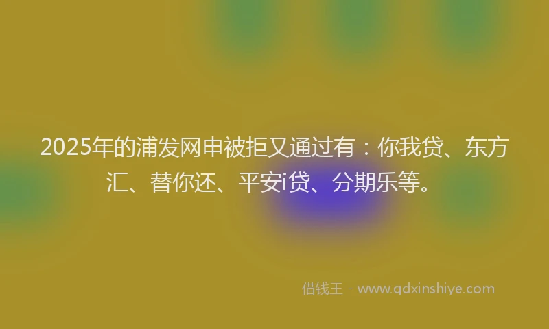 2025年的浦发网申被拒又通过有：你我贷、东方汇、替你还、平安i贷、分期乐等。
