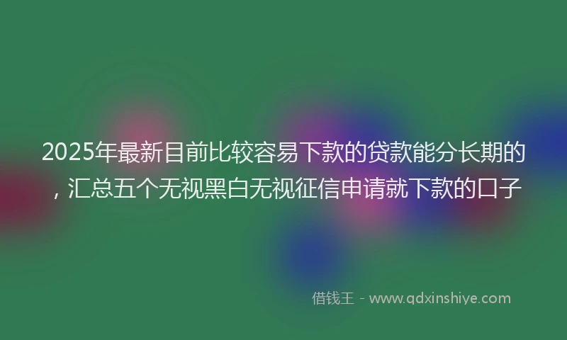 2025年最新目前比较容易下款的贷款能分长期的，汇总五个无视黑白无视征信申请就下款的口子