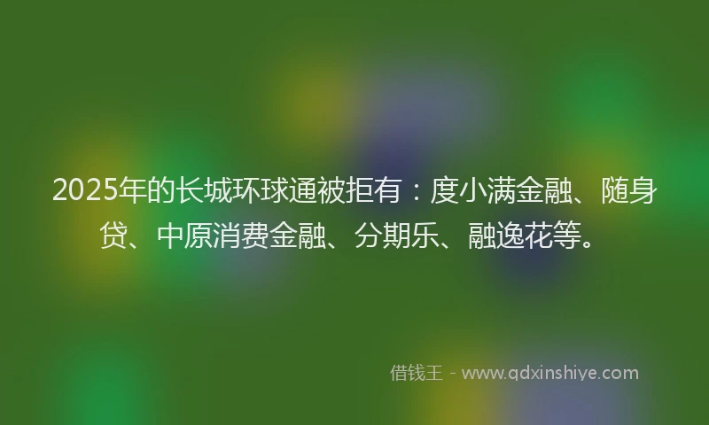 2025年的长城环球通被拒有：度小满金融、随身贷、中原消费金融、分期乐、融逸花等。