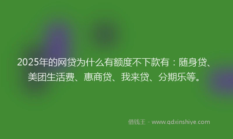 2025年的网贷为什么有额度不下款有：随身贷、美团生活费、惠商贷、我来贷、分期乐等。