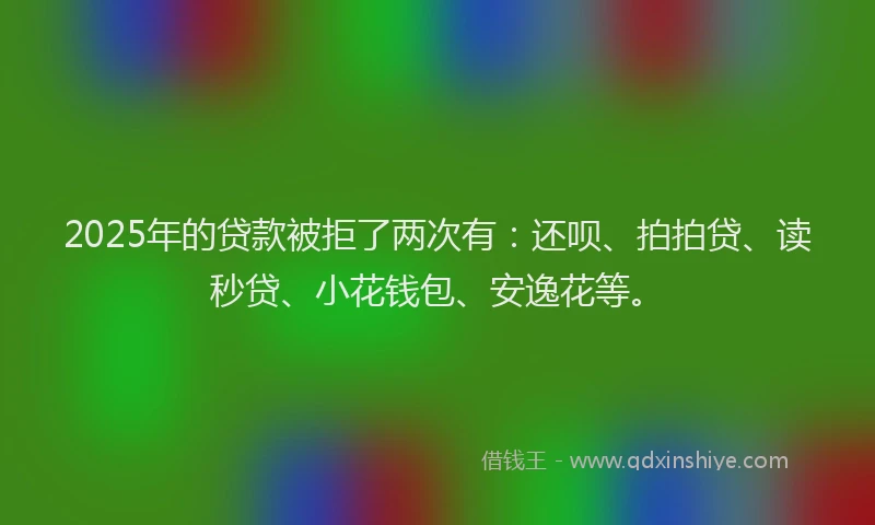 2025年的贷款被拒了两次有：还呗、拍拍贷、读秒贷、小花钱包、安逸花等。