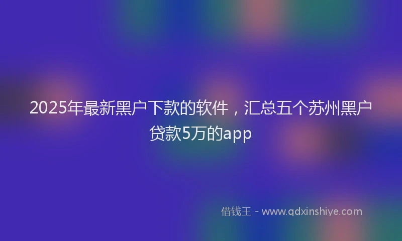 2025年最新黑户下款的软件，汇总五个苏州黑户贷款5万的app