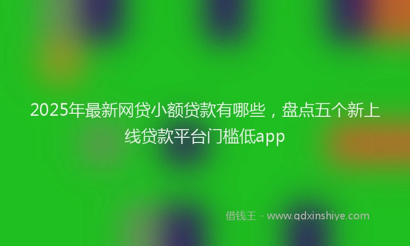 2025年最新网贷小额贷款有哪些，盘点五个新上线贷款平台门槛低app