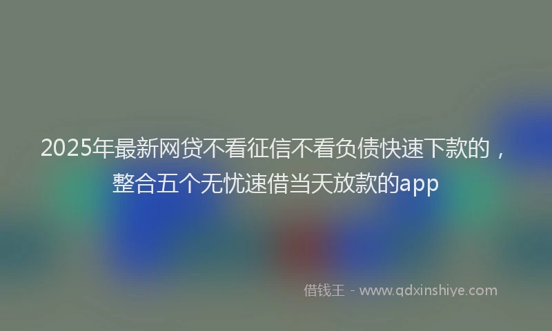 2025年最新网贷不看征信不看负债快速下款的，整合五个无忧速借当天放款的app