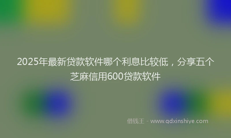 2025年最新贷款软件哪个利息比较低，分享五个芝麻信用600贷款软件