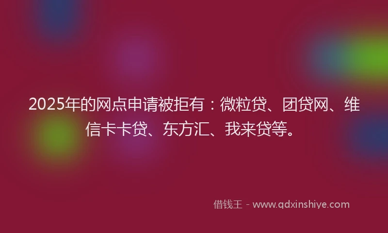 2025年的网点申请被拒有：微粒贷、团贷网、维信卡卡贷、东方汇、我来贷等。