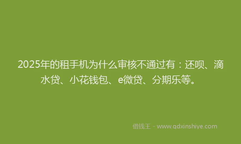 2025年的租手机为什么审核不通过有：还呗、滴水贷、小花钱包、e微贷、分期乐等。
