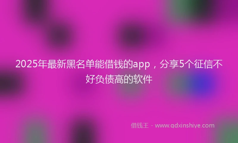 2025年最新黑名单能借钱的app，分享5个征信不好负债高的软件