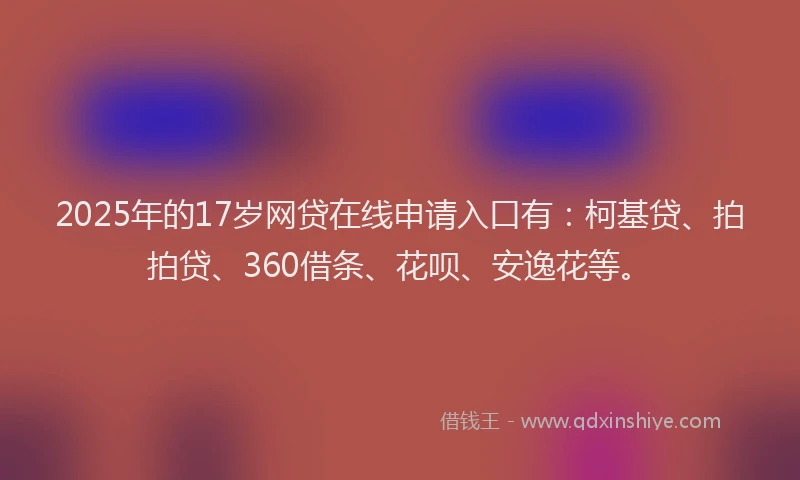 2025年的17岁网贷在线申请入口有：柯基贷、拍拍贷、360借条、花呗、安逸花等。