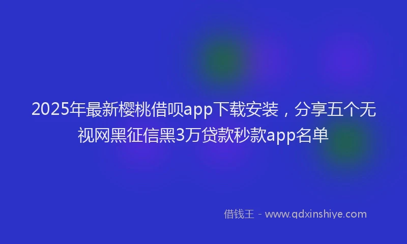2025年最新樱桃借呗app下载安装，分享五个无视网黑征信黑3万贷款秒款app名单