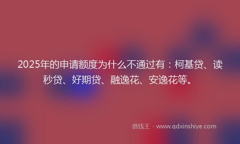 2025年的申请额度为什么不通过有：柯基贷、读秒贷、好期贷、融逸花、安逸花等。