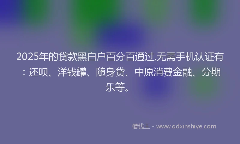 2025年的贷款黑白户百分百通过,无需手机认证有：还呗、洋钱罐、随身贷、中原消费金融、分期乐等。