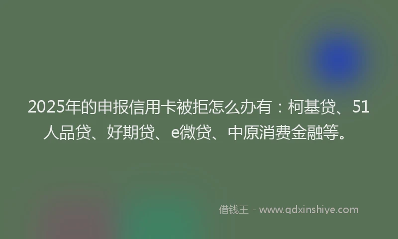 2025年的申报信用卡被拒怎么办有：柯基贷、51人品贷、好期贷、e微贷、中原消费金融等。