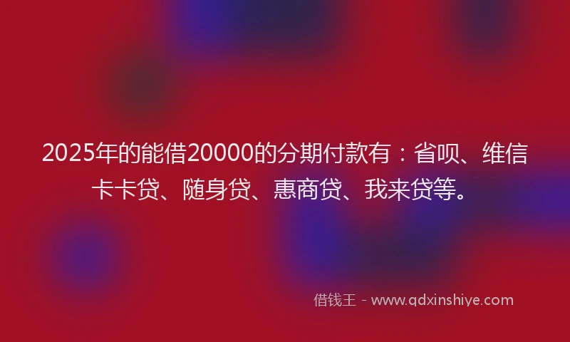 2025年的能借20000的分期付款有：省呗、维信卡卡贷、随身贷、惠商贷、我来贷等。