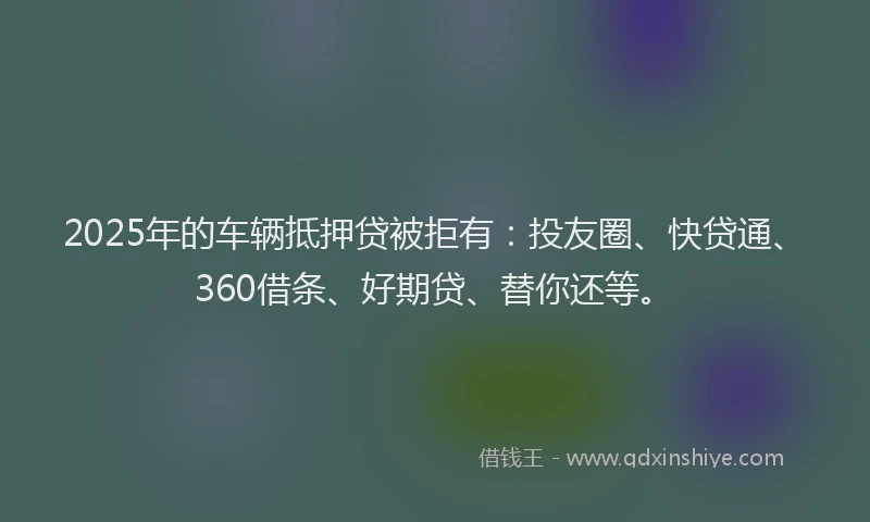 2025年的车辆抵押贷被拒有：投友圈、快贷通、360借条、好期贷、替你还等。