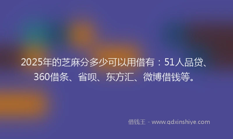 2025年的芝麻分多少可以用借有：51人品贷、360借条、省呗、东方汇、微博借钱等。