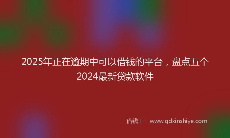 2025年正在逾期中可以借钱的平台，盘点五个2024最新贷款软件